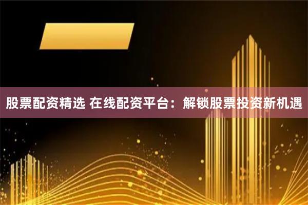 股票配资精选 在线配资平台：解锁股票投资新机遇