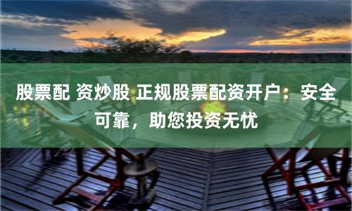 股票配 资炒股 正规股票配资开户：安全可靠，助您投资无忧