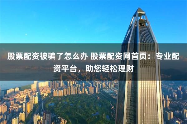股票配资被骗了怎么办 股票配资网首页：专业配资平台，助您轻松理财