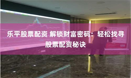 乐平股票配资 解锁财富密码：轻松找寻股票配资秘诀