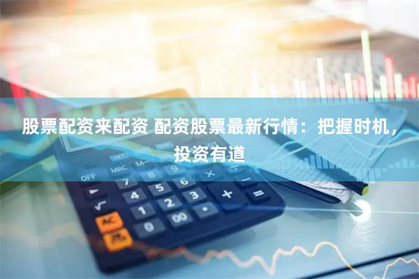 股票配资来配资 配资股票最新行情：把握时机，投资有道