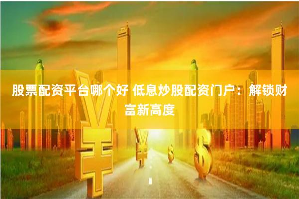 股票配资平台哪个好 低息炒股配资门户：解锁财富新高度