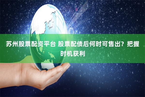 苏州股票配资平台 股票配债后何时可售出？把握时机获利