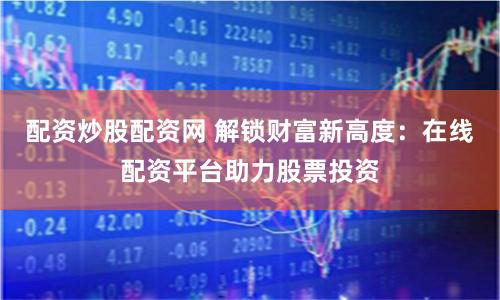配资炒股配资网 解锁财富新高度：在线配资平台助力股票投资