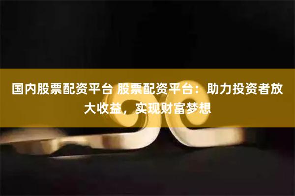 国内股票配资平台 股票配资平台：助力投资者放大收益，实现财富梦想