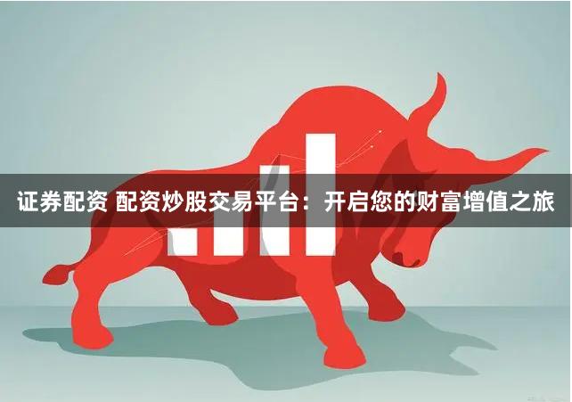证券配资 配资炒股交易平台：开启您的财富增值之旅