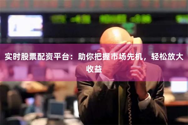 实时股票配资平台：助你把握市场先机，轻松放大收益