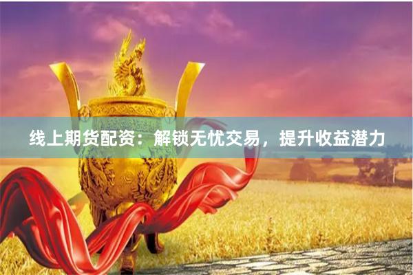 线上期货配资：解锁无忧交易，提升收益潜力