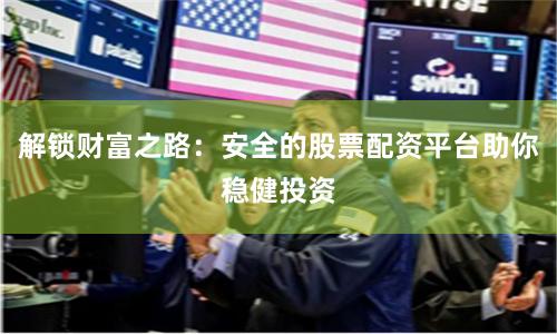 解锁财富之路：安全的股票配资平台助你稳健投资