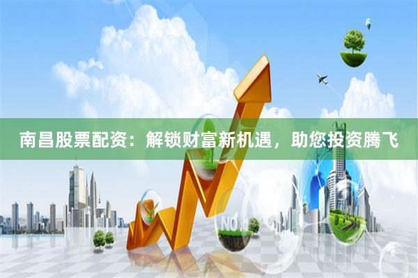 南昌股票配资：解锁财富新机遇，助您投资腾飞